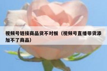 视频号链接商品货不对板（视频号直播带货添加不了商品）
