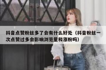抖音点赞粉丝多了会有什么好处（抖音粉丝一次点赞过多会影响浏览量和涨粉吗）
