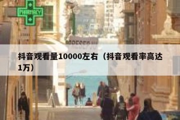 抖音观看量10000左右（抖音观看率高达1万）