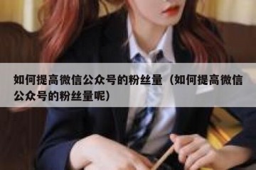 如何提高微信公众号的粉丝量（如何提高微信公众号的粉丝量呢）
