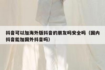 抖音可以加海外版抖音的朋友吗安全吗（国内抖音能加国外抖音吗）