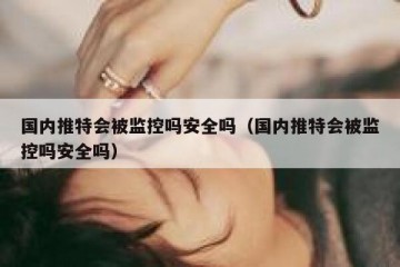 国内推特会被监控吗安全吗（国内推特会被监控吗安全吗）