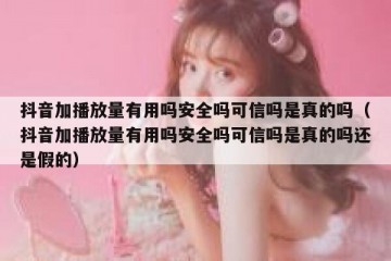 抖音加播放量有用吗安全吗可信吗是真的吗（抖音加播放量有用吗安全吗可信吗是真的吗还是假的）