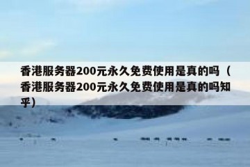 香港服务器200元永久免费使用是真的吗（香港服务器200元永久免费使用是真的吗知乎）