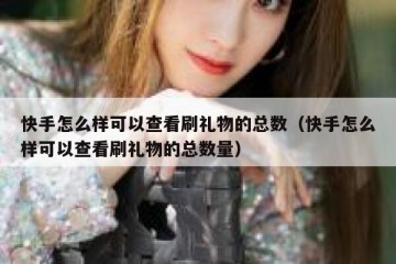 快手怎么样可以查看刷礼物的总数（快手怎么样可以查看刷礼物的总数量）