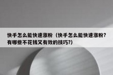 快手怎么能快速涨粉（快手怎么能快速涨粉?有哪些不花钱又有效的技巧?）
