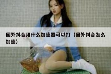 国外抖音用什么加速器可以打（国外抖音怎么加速）