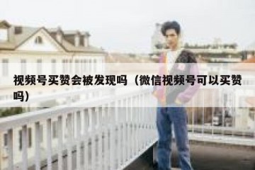 视频号买赞会被发现吗（微信视频号可以买赞吗）