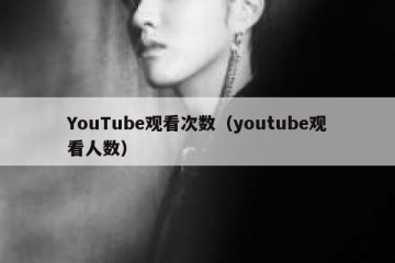 YouTube观看次数（youtube观看人数）