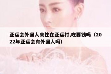亚运会外国人来住在亚运村,吃要钱吗（2022年亚运会有外国人吗）