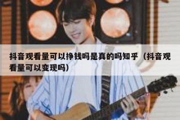 抖音观看量可以挣钱吗是真的吗知乎（抖音观看量可以变现吗）