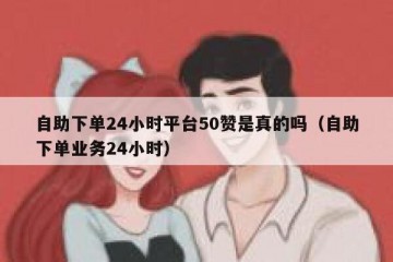自助下单24小时平台50赞是真的吗（自助下单业务24小时）