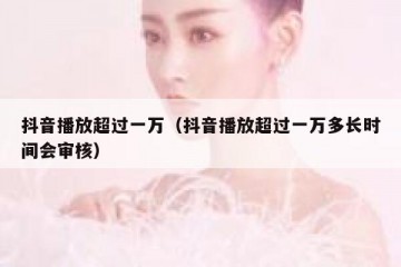 抖音播放超过一万（抖音播放超过一万多长时间会审核）