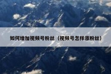 如何增加视频号粉丝（视频号怎样涨粉丝）