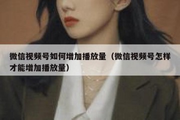 微信视频号如何增加播放量（微信视频号怎样才能增加播放量）