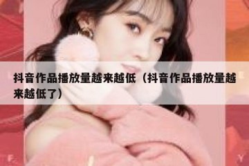 抖音作品播放量越来越低（抖音作品播放量越来越低了）