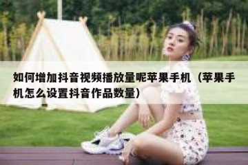 如何增加抖音视频播放量呢苹果手机（苹果手机怎么设置抖音作品数量）