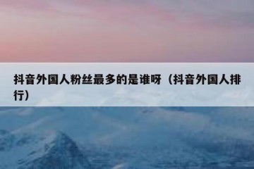 抖音外国人粉丝最多的是谁呀（抖音外国人排行）