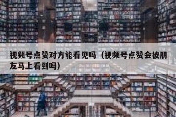 视频号点赞对方能看见吗（视频号点赞会被朋友马上看到吗）