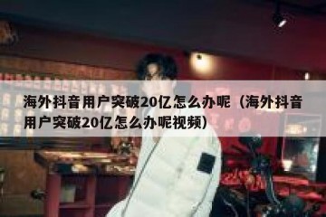 海外抖音用户突破20亿怎么办呢（海外抖音用户突破20亿怎么办呢视频）