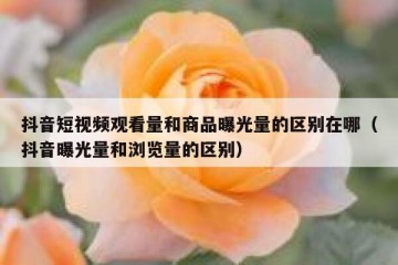抖音短视频观看量和商品曝光量的区别在哪（抖音曝光量和浏览量的区别）