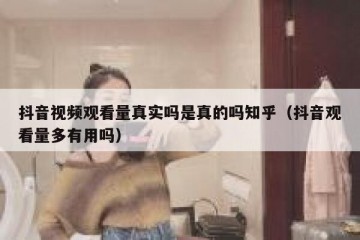 抖音视频观看量真实吗是真的吗知乎（抖音观看量多有用吗）