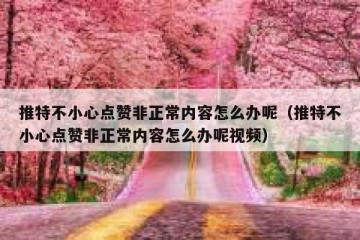 推特不小心点赞非正常内容怎么办呢（推特不小心点赞非正常内容怎么办呢视频）