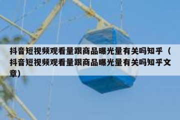 抖音短视频观看量跟商品曝光量有关吗知乎（抖音短视频观看量跟商品曝光量有关吗知乎文章）