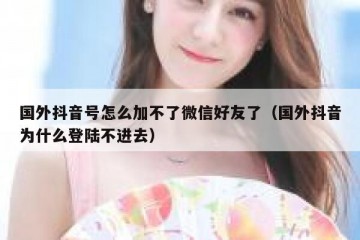 国外抖音号怎么加不了微信好友了（国外抖音为什么登陆不进去）