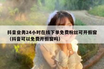抖音业务24小时在线下单免费粉丝可开橱窗（抖音可以免费开橱窗吗）
