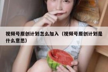 视频号原创计划怎么加入（视频号原创计划是什么意思）