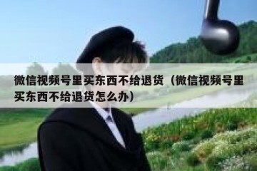 微信视频号里买东西不给退货（微信视频号里买东西不给退货怎么办）