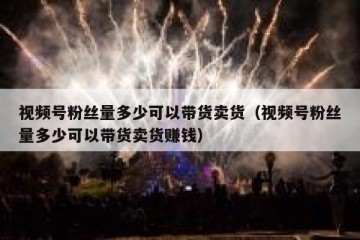 视频号粉丝量多少可以带货卖货（视频号粉丝量多少可以带货卖货赚钱）