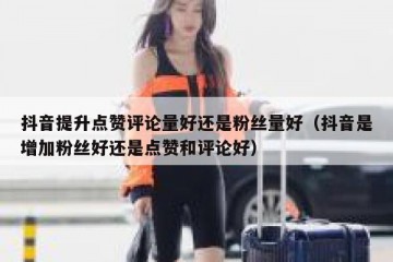 抖音提升点赞评论量好还是粉丝量好（抖音是增加粉丝好还是点赞和评论好）