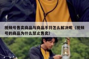 视频号售卖商品与商品不符怎么解决呢（视频号的商品为什么禁止售卖）