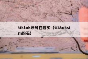 tiktok账号在哪买（tiktoksim购买）