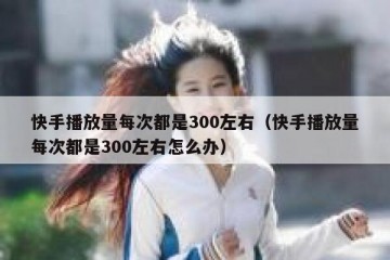 快手播放量每次都是300左右（快手播放量每次都是300左右怎么办）