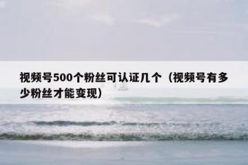 视频号500个粉丝可认证几个（视频号有多少粉丝才能变现）