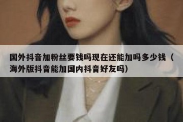 国外抖音加粉丝要钱吗现在还能加吗多少钱（海外版抖音能加国内抖音好友吗）