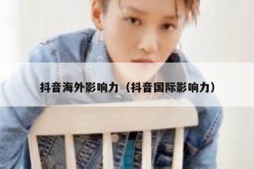 抖音海外影响力（抖音国际影响力）