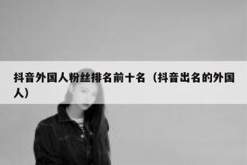 抖音外国人粉丝排名前十名（抖音出名的外国人）
