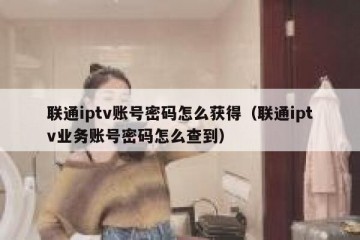联通iptv账号密码怎么获得（联通iptv业务账号密码怎么查到）