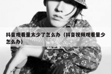 抖音观看量太少了怎么办（抖音视频观看量少怎么办）