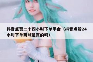 抖音点赞二十四小时下单平台（抖音点赞24小时下单商城是真的吗）