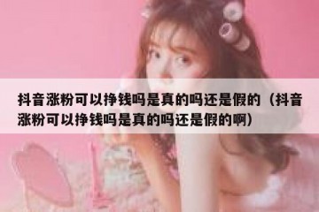 抖音涨粉可以挣钱吗是真的吗还是假的（抖音涨粉可以挣钱吗是真的吗还是假的啊）