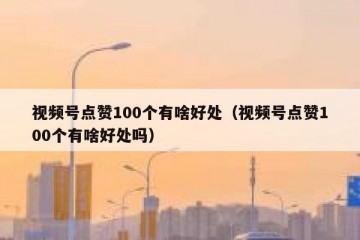 视频号点赞100个有啥好处（视频号点赞100个有啥好处吗）