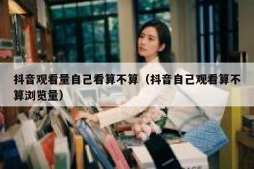 抖音观看量自己看算不算（抖音自己观看算不算浏览量）
