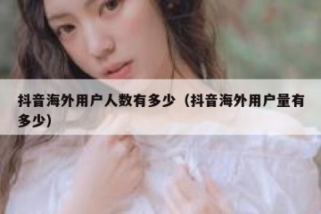 抖音海外用户人数有多少（抖音海外用户量有多少）