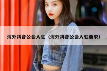 海外抖音公会入驻（海外抖音公会入驻要求）