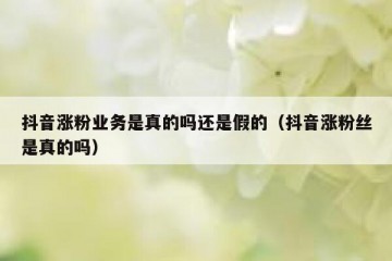 抖音涨粉业务是真的吗还是假的（抖音涨粉丝是真的吗）